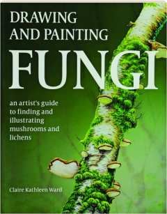 DRAWING AND PAINTING FUNGI: An Artist's Guide to Finding and Illustrating Mushrooms and Lichens