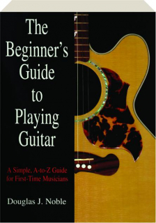 THE BEGINNER'S GUIDE TO PLAYING GUITAR: A Simple, A-to-Z Guide for First-Time Musicians