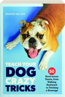 TEACH YOUR DOG CRAZY TRICKS: 50 Howl-arious Stunts from Walking Backward to Fetching a Beverage