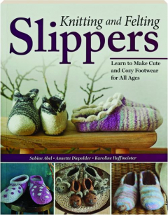 KNITTING AND FELTING SLIPPERS: Learn to Make Cute and Cozy Footwear for All Ages