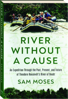 RIVER WITHOUT A CAUSE: An Expedition Through the Past, Present, and Future of Theodore Roosevelt's River of Doubt