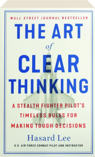 THE ART OF CLEAR THINKING: A Stealth Fighter Pilot's Timeless Rules for Making Tough Decisions