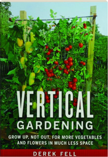 VERTICAL GARDENING: Grow Up, Not Out, for More Vegetables and Flowers in Much Less Space