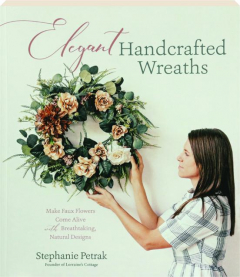 ELEGANT HANDCRAFTED WREATHS: Make Faux Flowers Come Alive with Breathtaking, Natural Designs