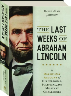 THE LAST WEEKS OF ABRAHAM LINCOLN: A Day-by-Day Account of His Personal, Political, and Military Challenges