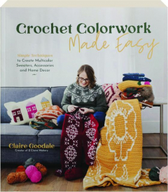 CROCHET COLORWORK MADE EASY: Simple Techniques to Create Multicolor Sweaters, Accessories and Home Decor